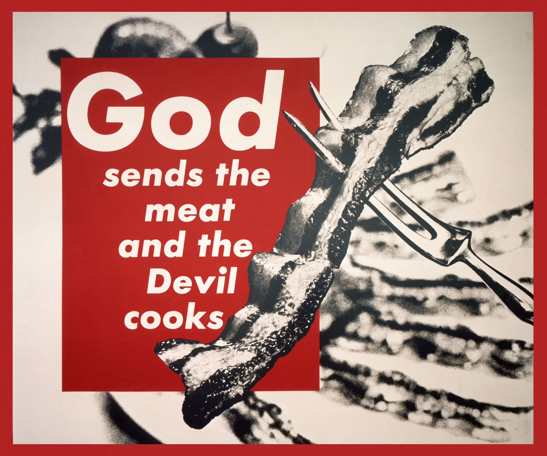 Barbara Kruger

Untitled (God Sends the Meat and the Devil Cooks), 1988

photographic silkscreen on vinyl

111 x 131 1/2 in.

The collection of Alain Servais

Courtesy: the artist

&nbsp;